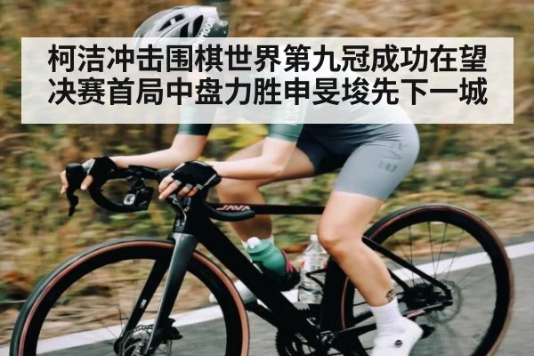 柯洁冲击围棋世界第九冠成功在望决赛首局中盘力胜申旻埈先下一城