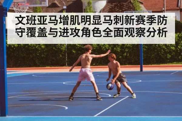 文班亚马增肌明显马刺新赛季防守覆盖与进攻角色全面观察分析
