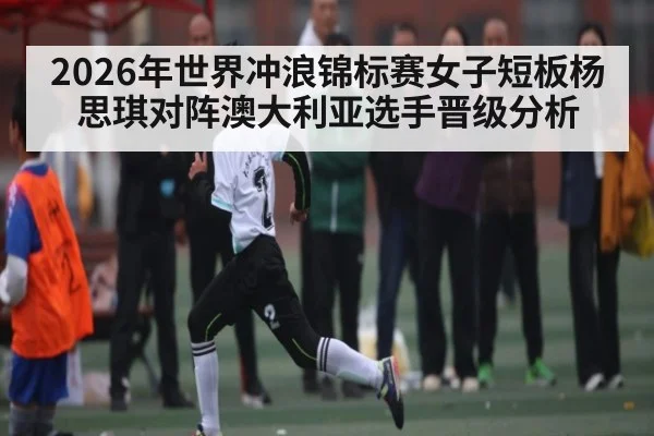 2026年世界冲浪锦标赛女子短板杨思琪对阵澳大利亚选手晋级分析