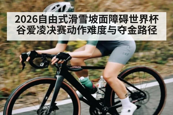 2026自由式滑雪坡面障碍世界杯谷爱凌决赛动作难度与夺金路径