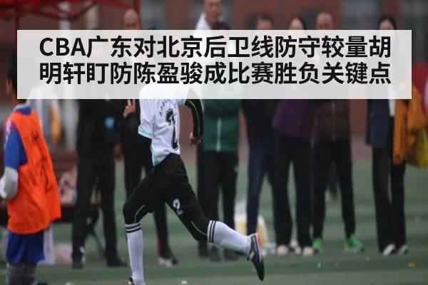 CBA广东对北京后卫线防守较量胡明轩盯防陈盈骏成比赛胜负关键点
